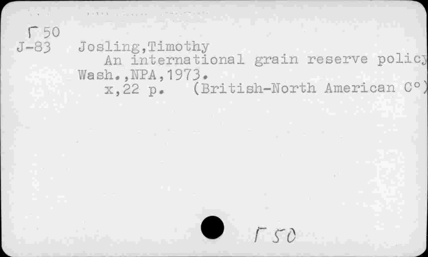 ﻿F 50 J-83
Josling,Timothy
An international grain reserve policy Wash.,NPA,1973.
x,22 p. (British-North American C°>